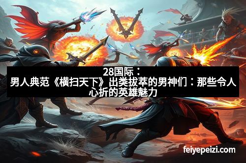 28国际：男人典范《横扫天下》出类拔萃的男神们：那些令人心折的英雄魅力