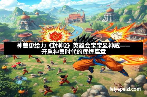 神兽更给力《封神2》英雄会宝宝显神威——开启神兽时代的辉煌篇章